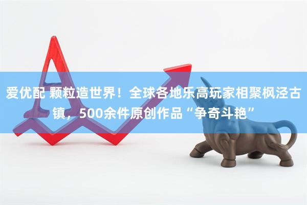 爱优配 颗粒造世界！全球各地乐高玩家相聚枫泾古镇，500余件原创作品“争奇斗艳”