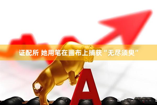 证配所 她用笔在画布上捕获“无尽须臾”