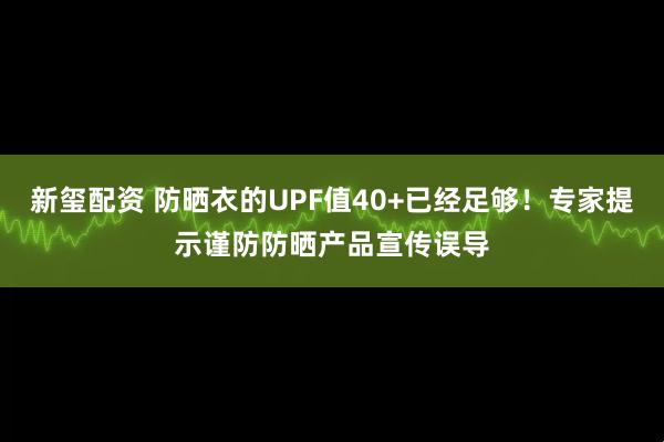 新玺配资 防晒衣的UPF值40+已经足够！专家提示谨防防晒产品宣传误导