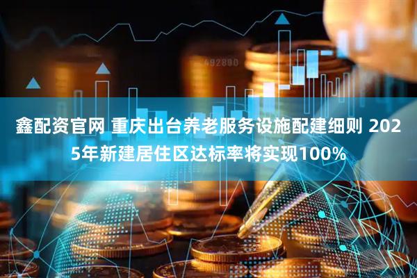 鑫配资官网 重庆出台养老服务设施配建细则 2025年新建居住区达标率将实现100%