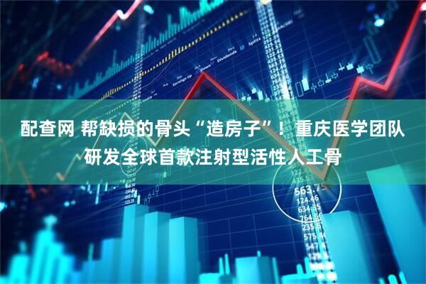配查网 帮缺损的骨头“造房子”！重庆医学团队研发全球首款注射型活性人工骨