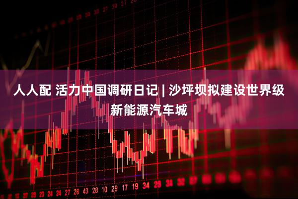 人人配 活力中国调研日记 | 沙坪坝拟建设世界级新能源汽车城