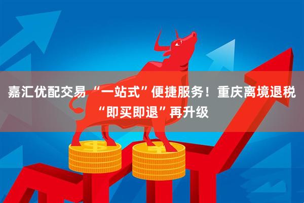 嘉汇优配交易 “一站式”便捷服务！重庆离境退税“即买即退”再升级