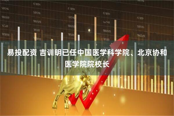 易投配资 吉训明已任中国医学科学院、北京协和医学院院校长