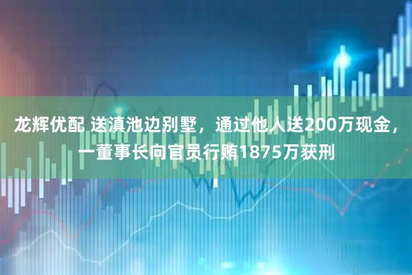 龙辉优配 送滇池边别墅，通过他人送200万现金，一董事长向官员行贿1875万获刑