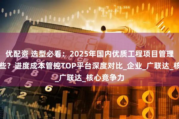 优配资 选型必看：2025年国内优质工程项目管理软件有哪些？进度成本管控TOP平台深度对比_企业_广联达_核心竞争力