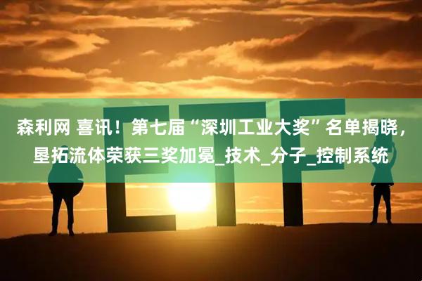 森利网 喜讯！第七届“深圳工业大奖”名单揭晓，垦拓流体荣获三奖加冕_技术_分子_控制系统