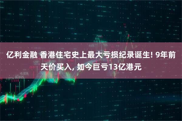 亿利金融 香港住宅史上最大亏损纪录诞生! 9年前天价买入, 如今巨亏13亿港元