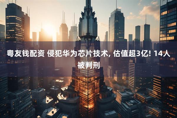粤友钱配资 侵犯华为芯片技术, 估值超3亿! 14人被判刑