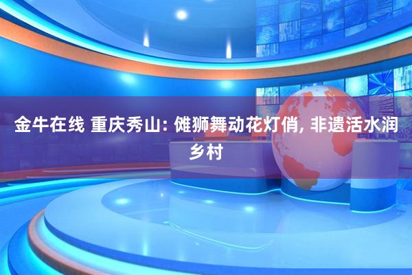 金牛在线 重庆秀山: 傩狮舞动花灯俏, 非遗活水润乡村