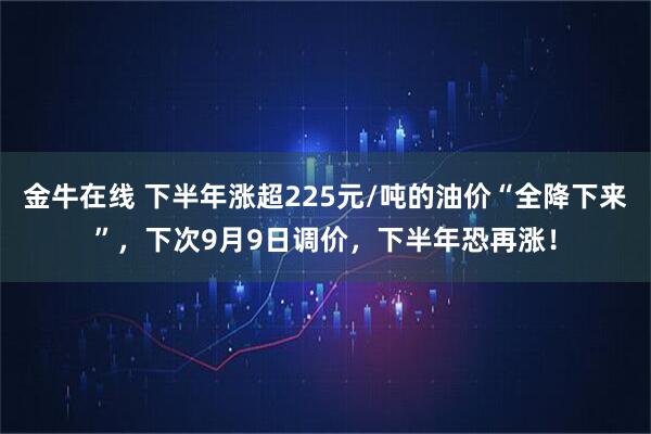 金牛在线 下半年涨超225元/吨的油价“全降下来”，下次9月9日调价，下半年恐再涨！