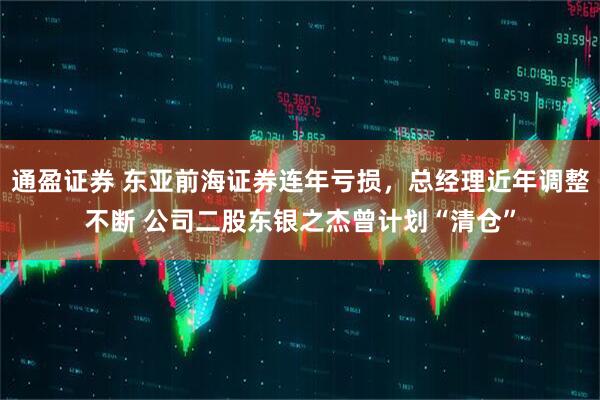 通盈证券 东亚前海证券连年亏损，总经理近年调整不断 公司二股东银之杰曾计划“清仓”