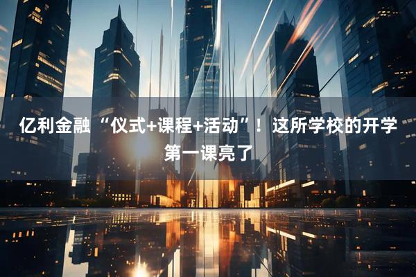 亿利金融 “仪式+课程+活动”！这所学校的开学第一课亮了