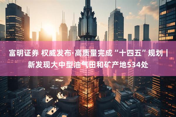富明证券 权威发布·高质量完成“十四五”规划｜新发现大中型油气田和矿产地534处