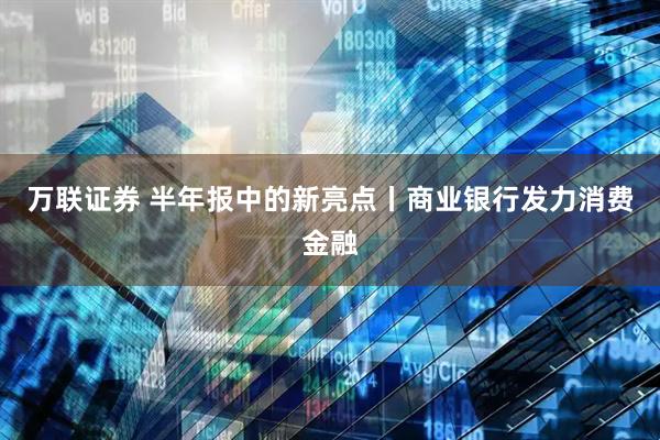 万联证券 半年报中的新亮点丨商业银行发力消费金融