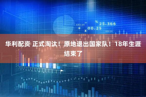 华利配资 正式淘汰！原地退出国家队！18年生涯结束了