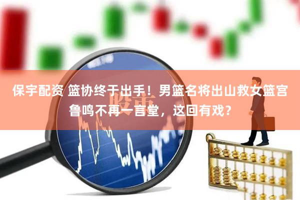 保宇配资 篮协终于出手！男篮名将出山救女篮宫鲁鸣不再一言堂，这回有戏？