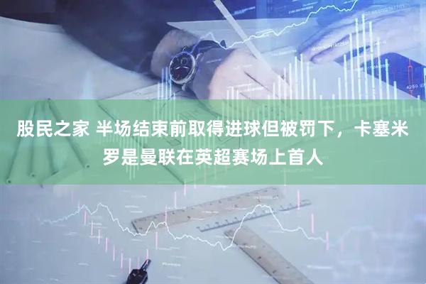 股民之家 半场结束前取得进球但被罚下，卡塞米罗是曼联在英超赛场上首人