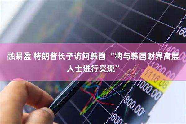 融易盈 特朗普长子访问韩国 “将与韩国财界高层人士进行交流”