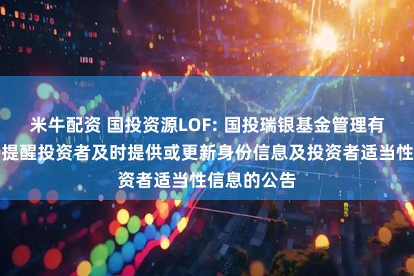 米牛配资 国投资源LOF: 国投瑞银基金管理有限公司关于提醒投资者及时提供或更新身份信息及投资者适当性信息的公告