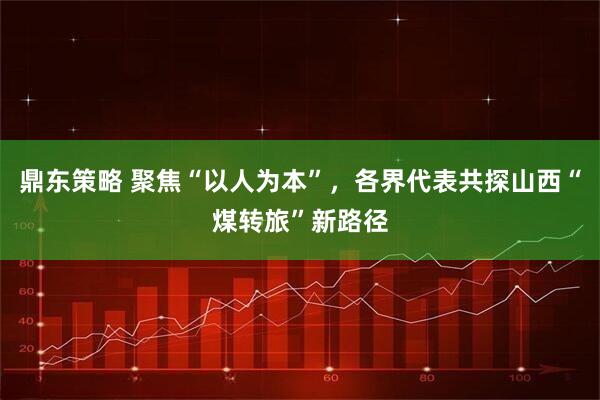 鼎东策略 聚焦“以人为本”，各界代表共探山西“煤转旅”新路径
