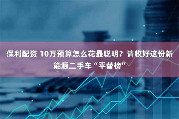 保利配资 10万预算怎么花最聪明？请收好这份新能源二手车“平替榜”
