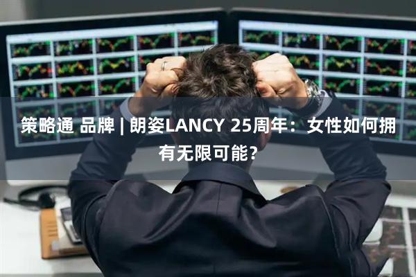 策略通 品牌 | 朗姿LANCY 25周年：女性如何拥有无限可能？