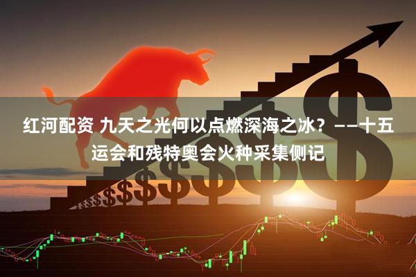 红河配资 九天之光何以点燃深海之冰？——十五运会和残特奥会火种采集侧记
