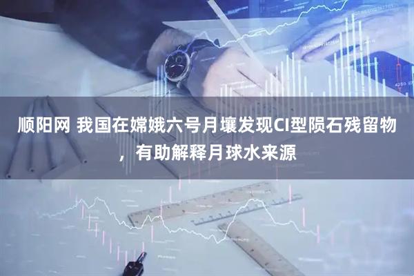 顺阳网 我国在嫦娥六号月壤发现CI型陨石残留物，有助解释月球水来源