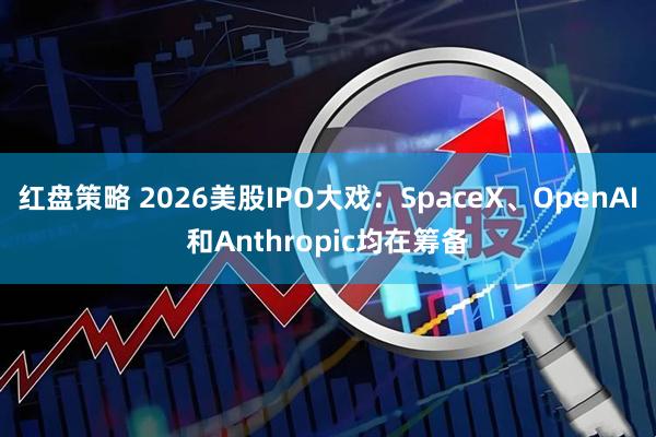 红盘策略 2026美股IPO大戏：SpaceX、OpenAI和Anthropic均在筹备