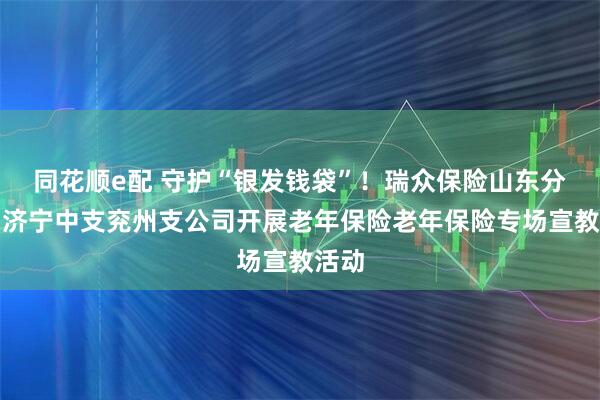 同花顺e配 守护“银发钱袋”！瑞众保险山东分公司济宁中支兖州支公司开展老年保险老年保险专场宣教活动