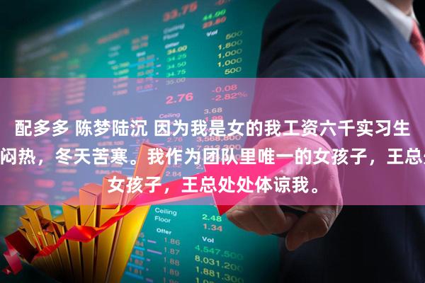 配多多 陈梦陆沉 因为我是女的我工资六千实习生一万二 夏天闷热，冬天苦寒。我作为团队里唯一的女孩子，王总处处体谅我。