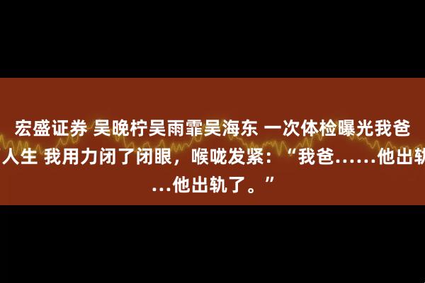 宏盛证券 吴晚柠吴雨霏吴海东 一次体检曝光我爸的双面人生 我用力闭了闭眼，喉咙发紧：“我爸……他出轨了。”