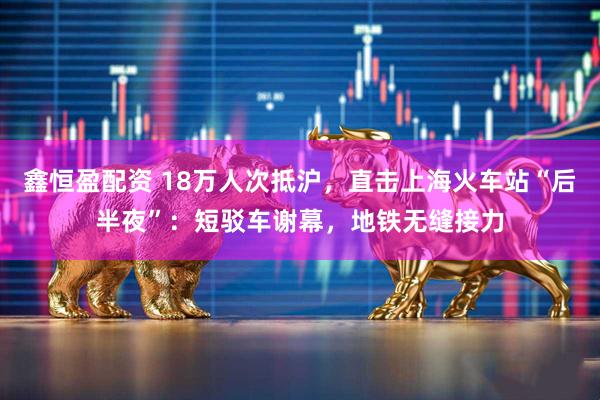 鑫恒盈配资 18万人次抵沪，直击上海火车站“后半夜”：短驳车谢幕，地铁无缝接力