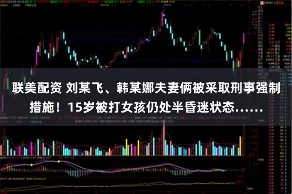 联美配资 刘某飞、韩某娜夫妻俩被采取刑事强制措施！15岁被打女孩仍处半昏迷状态……