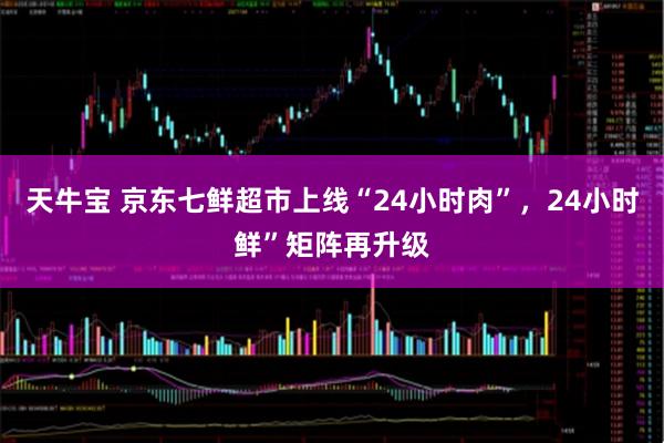 天牛宝 京东七鲜超市上线“24小时肉”，24小时鲜”矩阵再升级