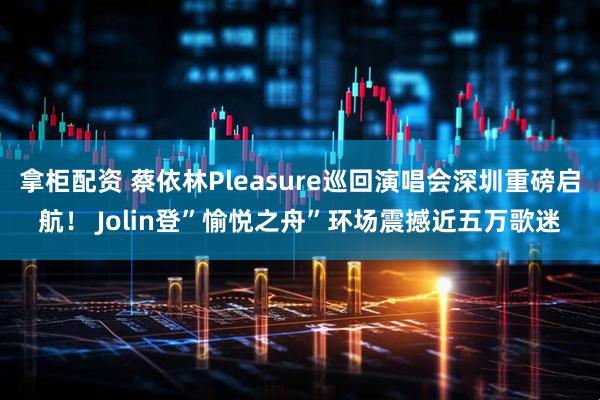 拿柜配资 蔡依林Pleasure巡回演唱会深圳重磅启航！ Jolin登”愉悦之舟”环场震撼近五万歌迷