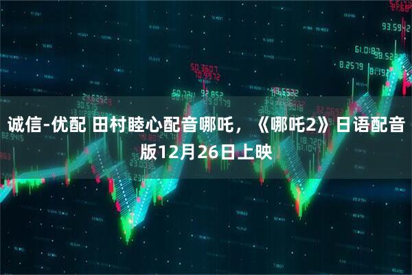 诚信-优配 田村睦心配音哪吒，《哪吒2》日语配音版12月26日上映