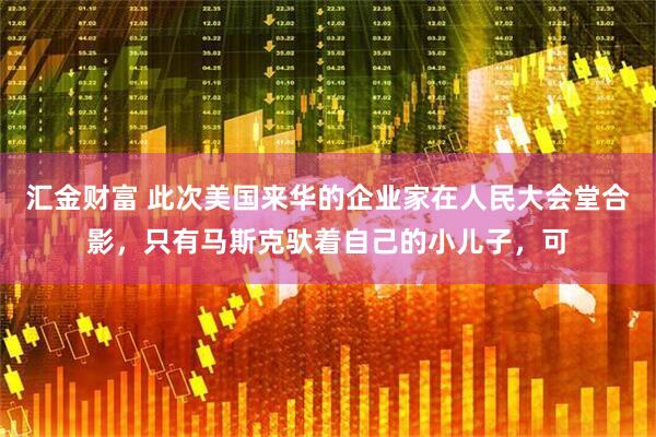 汇金财富 此次美国来华的企业家在人民大会堂合影，只有马斯克驮着自己的小儿子，可
